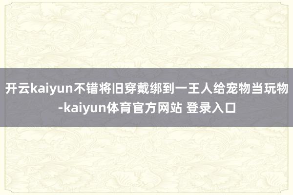 开云kaiyun不错将旧穿戴绑到一王人给宠物当玩物-kaiyun体育官方网站 登录入口