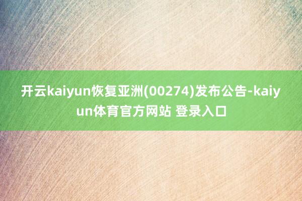开云kaiyun恢复亚洲(00274)发布公告-kaiyun体育官方网站 登录入口