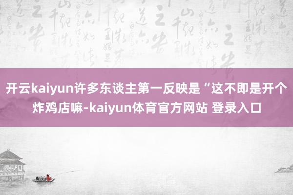开云kaiyun许多东谈主第一反映是“这不即是开个炸鸡店嘛-kaiyun体育官方网站 登录入口