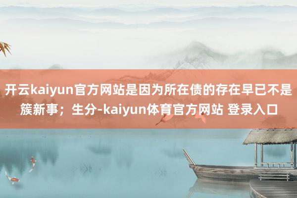 开云kaiyun官方网站是因为所在债的存在早已不是簇新事;生分-kaiyun体育官方网站 登录入口
