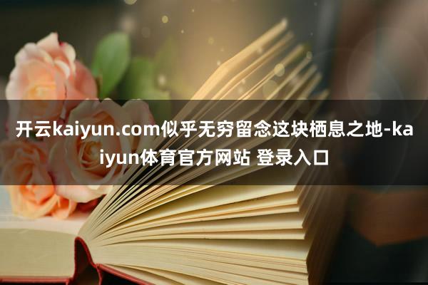 开云kaiyun.com似乎无穷留念这块栖息之地-kaiyun体育官方网站 登录入口