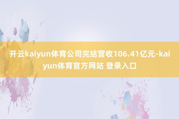 开云kaiyun体育公司完结营收106.41亿元-kaiyun体育官方网站 登录入口