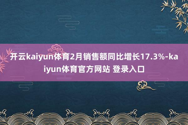 开云kaiyun体育2月销售额同比增长17.3%-kaiyun体育官方网站 登录入口