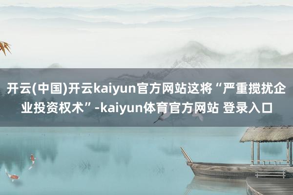 开云(中国)开云kaiyun官方网站这将“严重搅扰企业投资权术”-kaiyun体育官方网站 登录入口