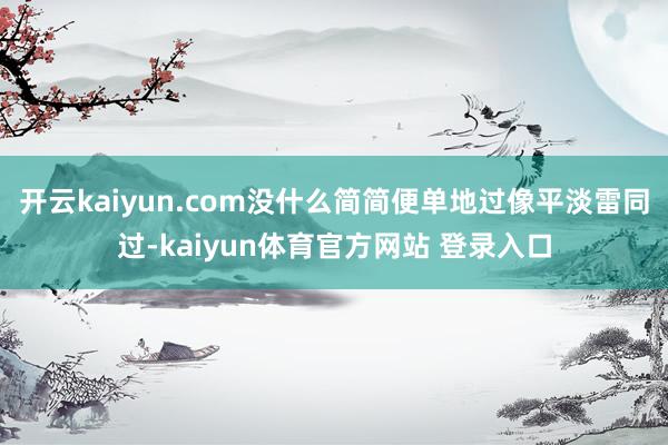 开云kaiyun.com没什么简简便单地过像平淡雷同过-kaiyun体育官方网站 登录入口
