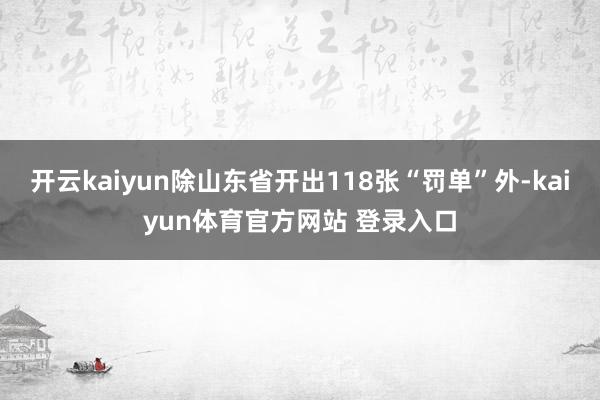 开云kaiyun除山东省开出118张“罚单”外-kaiyun体育官方网站 登录入口