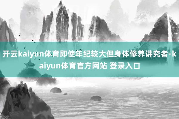 开云kaiyun体育即使年纪较大但身体修养讲究者-kaiyun体育官方网站 登录入口