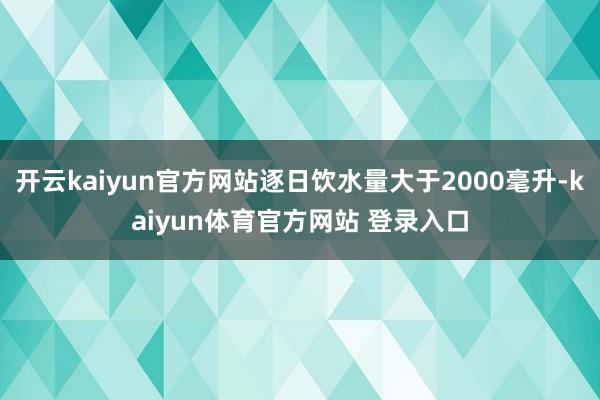 开云kaiyun官方网站逐日饮水量大于2000毫升-kaiyun体育官方网站 登录入口