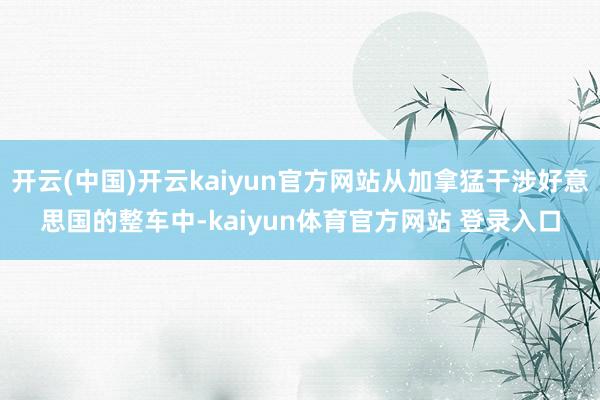 开云(中国)开云kaiyun官方网站从加拿猛干涉好意思国的整车中-kaiyun体育官方网站 登录入口
