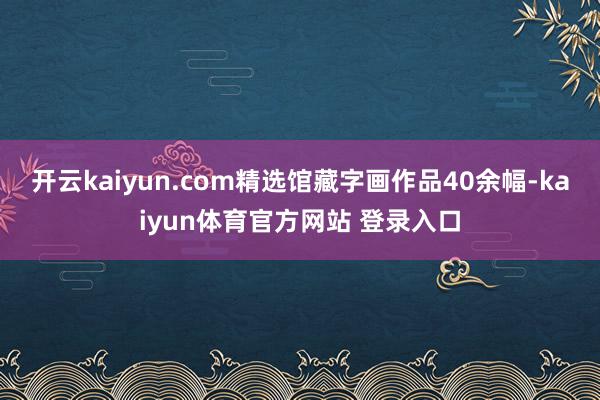 开云kaiyun.com精选馆藏字画作品40余幅-kaiyun体育官方网站 登录入口