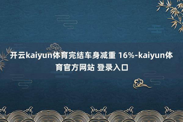 开云kaiyun体育完结车身减重 16%-kaiyun体育官方网站 登录入口