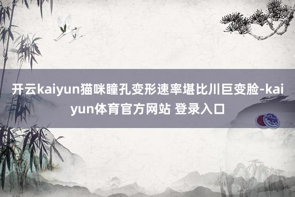 开云kaiyun猫咪瞳孔变形速率堪比川巨变脸-kaiyun体育官方网站 登录入口