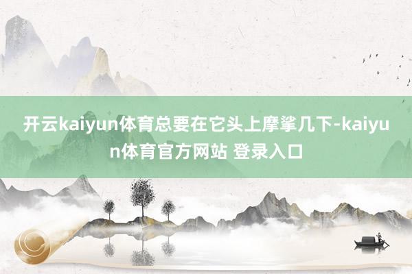 开云kaiyun体育总要在它头上摩挲几下-kaiyun体育官方网站 登录入口