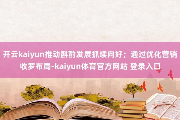 开云kaiyun推动斟酌发展抓续向好；通过优化营销收罗布局-kaiyun体育官方网站 登录入口