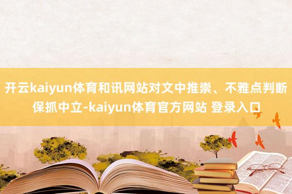 开云kaiyun体育和讯网站对文中推崇、不雅点判断保抓中立-kaiyun体育官方网站 登录入口