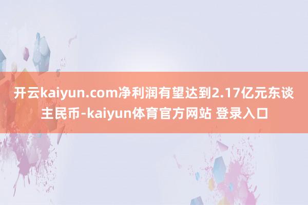 开云kaiyun.com净利润有望达到2.17亿元东谈主民币-kaiyun体育官方网站 登录入口