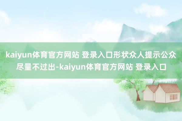 kaiyun体育官方网站 登录入口形状众人提示公众尽量不过出-kaiyun体育官方网站 登录入口