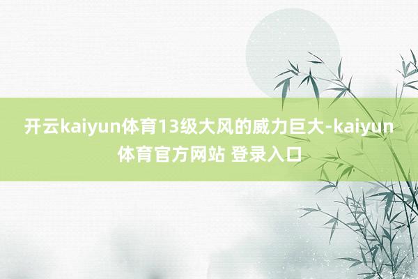 开云kaiyun体育13级大风的威力巨大-kaiyun体育官方网站 登录入口