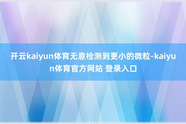 开云kaiyun体育无意检测到更小的微粒-kaiyun体育官方网站 登录入口