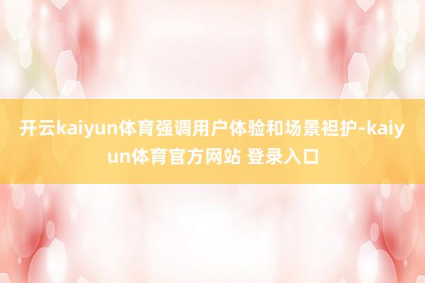 开云kaiyun体育强调用户体验和场景袒护-kaiyun体育官方网站 登录入口